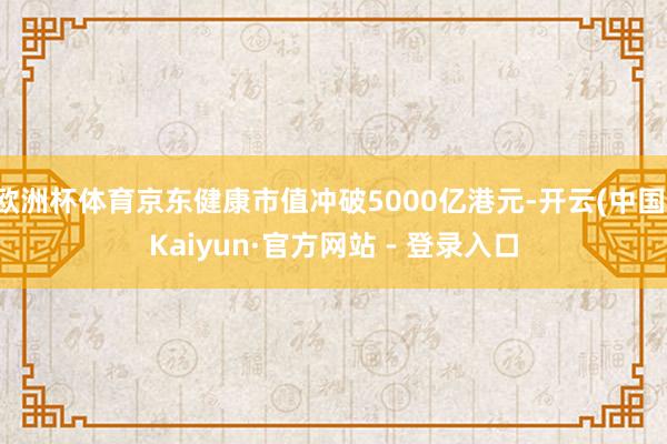 欧洲杯体育京东健康市值冲破5000亿港元-开云(中国)Kaiyun·官方网站 - 登录入口