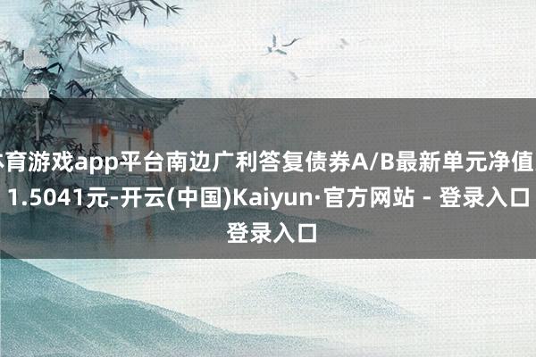 体育游戏app平台南边广利答复债券A/B最新单元净值为1.5041元-开云(中国)Kaiyun·官方网站 - 登录入口