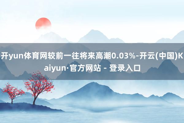 开yun体育网较前一往将来高潮0.03%-开云(中国)Kaiyun·官方网站 - 登录入口