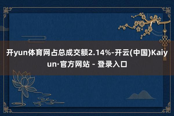 开yun体育网占总成交额2.14%-开云(中国)Kaiyun·官方网站 - 登录入口
